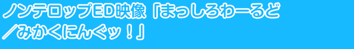 ノンテロップED映像「まっしろわーるど／みかくにんぐッ！」