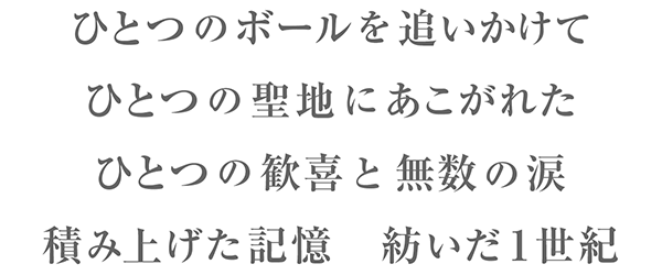 ひとつのボールを追いかけて ひとつの聖地にあこがれた ひとつの歓喜と無数の涙 積み上げた記憶 紡いだ１世紀