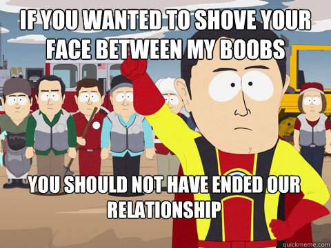 if you wanted to shove your face between my boobs you should not have ended our relationship  Captain Hindsight