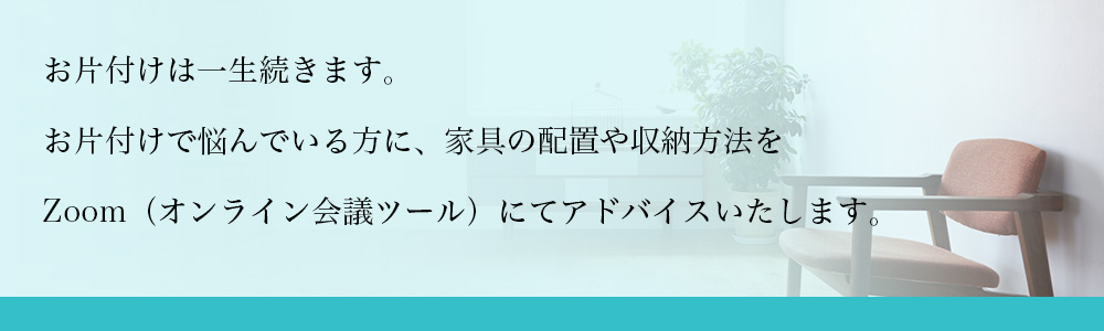 お片付けは一生続きます。お片付けで悩んでいる方に、家具の配置や収納方法をお電話にてアドバイスいたします。