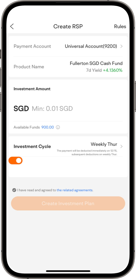 Create RSP  Rules  Payment Account Universal Account(9200) Product Name Fullerton SGD Cash Fund 7d Yield +4.1360%  Investment Amount SGD Min: 0.01 SGD Available Funds 900.00 Investment Cycle Weekly Thur  The payment will be deducted immediately on 12/15, subsequent deductions on weekly Thur. I have read and agreed to the related agreements. Create Investment Plan