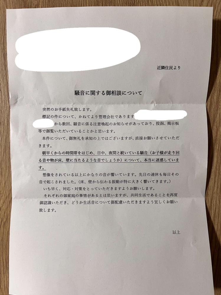 マンションの騒音で悩んでます。 当方、子無し夫婦と小型犬1匹の家族になります。昨年6月に新築の賃貸マンションに入居致しました。 入居して1ヶ月程した頃から近隣の部屋からの足音（子供の走り回る音）が気になるようになりました。騒音は朝6時〜8時頃と16時〜21時頃が特にします。初めは、気にし過ぎかな？と思っていましたが、徐々に足音は大きくなって、ドタドタと部屋の端から隣の部屋の端まで走ってるのが分かるくらいになりました。 気にしないように過ごしていても、やっぱり音が大きかったり頻繁に起きると多少は苛立ちも起きます。 管理会社にも1、2度連絡を入れさせてもらってるんですが、マンション掲示板への貼り紙と騒音の住居周辺への注意喚起の紙をポスト投函という対応をして下さいました。 ですが、現状は変わらず騒音がする状況です。 しまいには、昨年末に我が家に騒音で迷惑しています、と周辺住民の方から手紙が入っていました（実際の手紙を添付しておきます）。内容はやはり子供の足音などに関する騒音へのご相談とのことでした。これに関しては管理会社へもお伝えし、投函された方へも騒音の発生源が我が家では無い事も含めて伝えて頂きました。（初めに書いた通り我が家は子無し家族になります。） 最近はより一層騒音が酷くなってきており、主人は上の階に注意しに行こうか、と怒り心頭です。私は近隣の方とのトラブルは避けたいため、気にせず過ごそう、と主人を宥めています。 私たち夫婦には子供が居ませんので子を持つ親の大変さを実感する事は出来ません。ただ、子供が走り回ったりする事は致し方ない事だろう、言って聞かせる事も難しいだろうな、と少しは理解出来ます。 ですが、管理会社からの注意喚起も再三あってる中、少しも気を付けていない様に思えるのでそこは親としてもう少し対応があってもいいのかなとも正直思います。 主人の転勤が来年決まるか決まらないか、という曖昧な状況なので、現時点での我が家の引っ越しは考えておりません。 長ったらしい経緯説明で大変申し訳ありません。 皆様に質問なのですが、騒音原因とされる上階の方に直接相談に行くのはやめておいた方がいいでしょうか？下階の住民は主人の知り合いなので、騒音があった時にLINEで確認をしてますが、可能性としては低いのかなと思います。 また、もし相談に行くとして、どの様に伝えたら相手の方にもご理解頂けて、あまり事を大きくせず済ませられますでしょうか。 本当は管理会社からの注意喚起で気付いて欲しいですし、こちらも相談なんてしたく無いのですが、、、悩みに悩んでます。 何かアドバイス等頂けましたら幸いです。