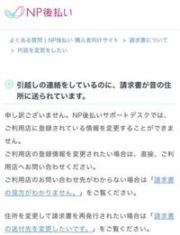 NP後払いについて質問させていただきます。 先日GRLという通販サイトでNP後払いで服を購入しました。商品を受け取ったはいいのですが、いつもなら商品と一緒に請求書が入っているのに今回は入っておらず、何故か実家に請求書が届きました。

以前は実家の住所を登録していたのですが今月引越しをしたのでGRLから配送先を変更しました。
注文する際に今の住所を選択したのにも関わらず実家に届いたのでよく分か...