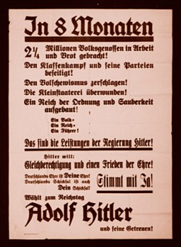 Este cartaz eleitoral convoca os alemães a votarem nos candidatos escolhidos a dedo por Hitler ao Reichstag, o parlamento alemão. Ele descreve os feitos de Hitler, e pode-se ler em um se seus  trechos:  “Em [apenas] oito meses, dois milhões e duzentos e cinquenta mil alemães voltaram a ter comida e trabalho! A luta de classes e seus partidos foram eliminados! Os Bolcheviques foram esmagados. O particularismo foi  superado!  Um Reich de ordem e limpeza foi estabelecido.  Um Povo. Um Reich. Um Líder.  Isto é o que Hitler conseguiu...”