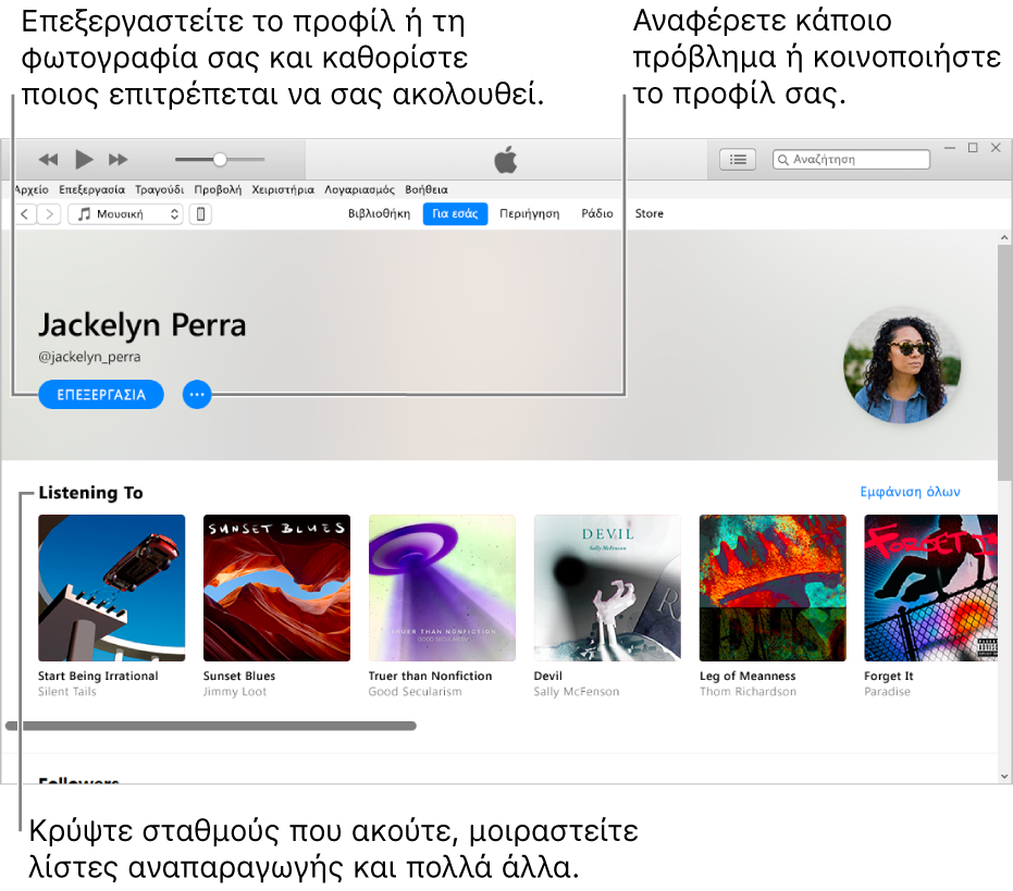 Η σελίδα προφίλ στο Apple Music: Στην πάνω δεξιά γωνία κάτω από το όνομά σας, επιλέξτε «Επεξεργασία» για να επεξεργαστείτε το προφίλ ή τη φωτογραφία σας και για να επιλέξετε ποια άτομα μπορούν να σας ακολουθούν. Στα δεξιά της Επεξεργασίας, κάντε κλικ στο κουμπί Μενού ενεργειών για να αναφέρετε μια ανησυχία ή να μοιραστείτε το προφίλ σας. Κάτω από την κεφαλίδα «Ακρόαση σε» βρίσκονται όλα τα άλμπουμ που ακούτε, και μπορείτε να κάνετε κλικ στο κουμπί Μενού ενεργειών για απόκρυψη σταθμών που ακούτε, κοινή χρήση λιστών αναπαραγωγής και πολλά άλλα.