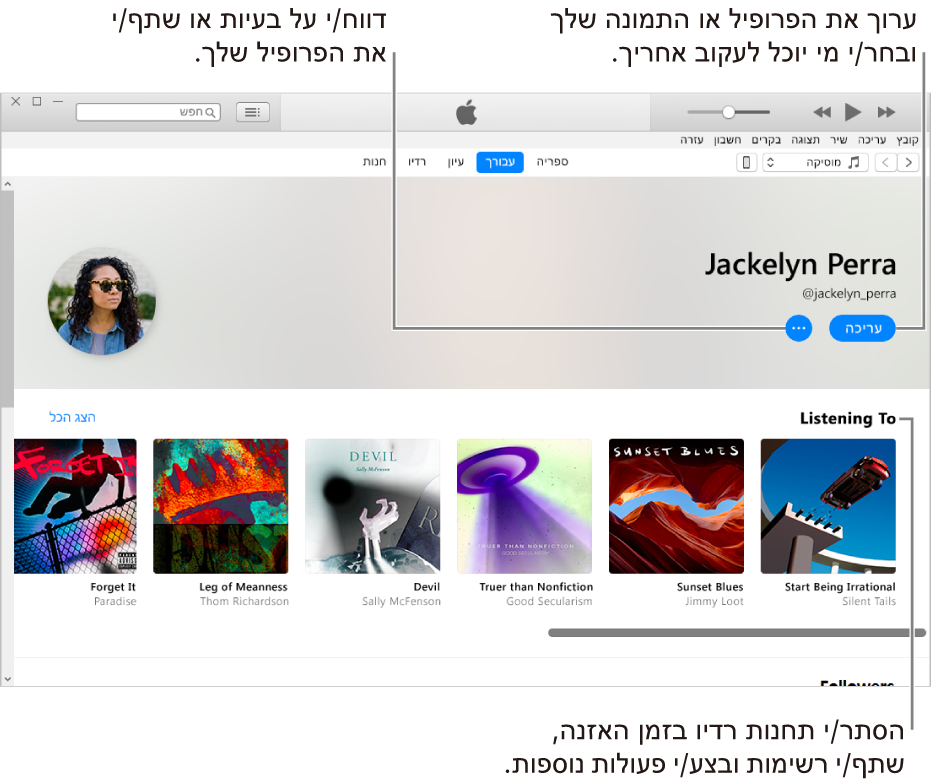 דף פרופיל ב- Apple Music: בפינה הימנית העליונה מתחת לשמך, בחר ״ערוך״ כדי לערוך את הפרופיל או את התמונה שלך ובחר מי יכול לעקוב אחריך. מימין לאפשרות ״ערוך״, לחץ על הלחצן של תפריט הפעולות כדי לדווח על בעיה או לשתף את הפרופיל שלך. מתחת לכותרת ״האזנה ל״ מופיעים כל האלבומים שאתה מאזין להם, ותוכל ללחוץ על הלחצן של תפריט הפעולות כדי להסתיר תחנות שאתה מאזין להן, לשתף רשימות ועוד.