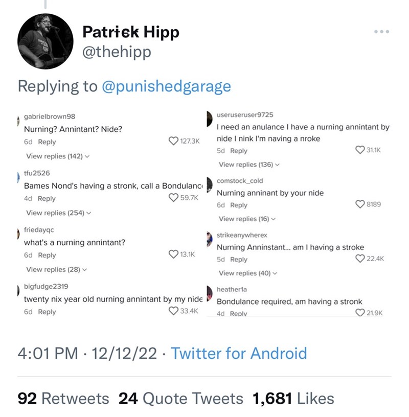 Font - WAST ) Patrick Hipp @thehipp Replying to @punishedgarage gabrielbrown98 Nurning? Annintant? Nide? 6d Reply View replies (142) ✓ 127.3K tfu2526 Bames Nond's having a stronk, call a Bondulanc 4d Reply 59.7K View replies (254) ✓ friedayqc ) what's a nurning annintant? 6d Reply View replies (28) ✓ 13.1K bigfudge2319 ) twenty nix year old nurning annintant by my nide 6d Reply 33.4K useruseruser9725 I need an anulance I have a nurning annintant by nide I nink I'm naving a nroke 5d Reply View re