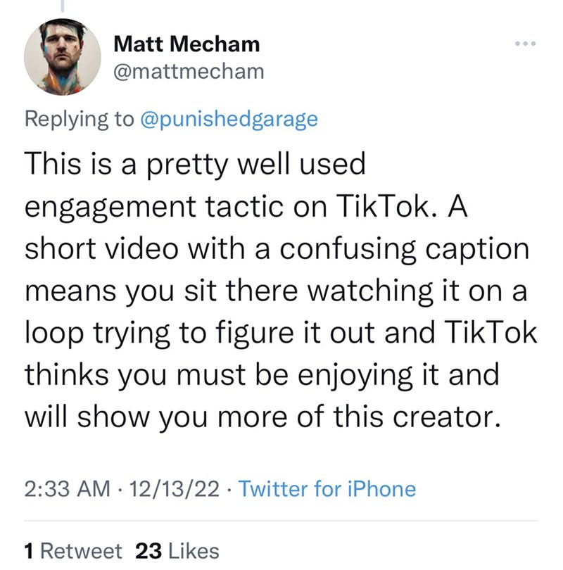 Font - Matt Mecham @mattmecham Replying to @punishedgarage This is a pretty well used engagement tactic on TikTok. A short video with a confusing caption means you sit there watching it on a loop trying to figure it out and TikTok thinks you must be enjoying it and will show you more of this creator. 2:33 AM 12/13/22 Twitter for iPhone ● 1 Retweet 23 Likes