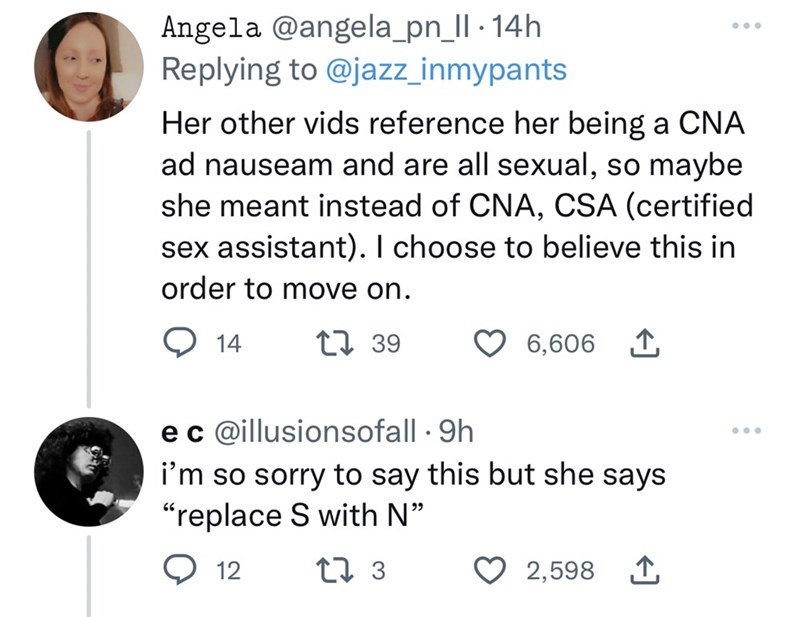 Font - Angela @angela_pn_II-14h Replying to @jazz_inmypants Her other vids reference her being a CNA ad nauseam and are all sexual, so maybe she meant instead of CNA, CSA (certified sex assistant). I choose to believe this in order to move on. 14 1 39 6,606 1 e c @illusionsofall. 9h i'm so sorry to say this but she says "replace S with N" 12 17 3 2,598 1