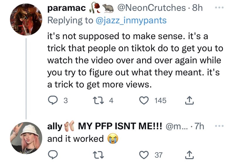 Font - paramac Replying to @jazz_inmypants @NeonCrutches 8h it's not supposed to make sense. it's a trick that people on tiktok do to get you to watch the video over and over again while you try to figure out what they meant. it's a trick to get more views. 3 27 4 ally and it worked 27 145 ↑ MY PFP ISNT ME!!! @m... .7h 37 ↑