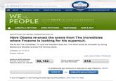 the Wil ITE HOUSE PRESIDENT BARACKOBAMA ★★★* ITE HOUSE BLOG PHOTOS & VIDEO BRIEFING ROOM ISSUES the ADMINISTRATION tbe WE he PEOPLE YOUR YOICE IN OUR GOVERNMENT CREATE A PETITION OPEN PETITIONS RESPONSES HOW & WHY WE PETITION THE OBAMA ADMINISTRATION TO Have Obama re-enact the scene from The Incredibles where Frozone is looking for his supersuit. We all like The Incredibles. I'm sure the President does too. The world would be complete by having Barack and Michelle re-enact this famous scene. Created: Jun 15, 2013 Issues: Defense Learn about Petition Thresholds SIGNATURES NEEDED BY JULY 15, 2013 TO99,182 REACH GOAL OF 100,000 TOTAL SIGNATURES ON THIS PETITION818 A whitehouse.gov account is required to sign Petitions. WHY? SIGN THIS PETITION SIGN IN OR CREATE AN ACCOUNT If you're logged in, but having trouble signing this petition, click here for help.