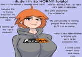 dude i'm so HORNY lololol Get it? i'm horny! I wanna have SEX! P---- BOOBS ASS T------ SEX GIRLS ARRGHH hahaha I'm so funny because Im talking about SEX! I wanna get my T--- sucked!!! The joke explained: I'm HORNYYY P--- Hub My personality is telling people that I'm horny 24/7 I'm so zainy Haha I like FINGERING to P--- LOL p--- is so awesome bro I want some sweet juicy d--- mmm yum