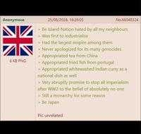 Anonymous NK 6 KB PNG 25/08/2024, 16:26:05 No.66048324 > Be Island Nation hated by all my neighbours > Was first to industrialise > Had the largest empire among them > Never apologized for its many genocides > Appropriated tea from China > Appropriated fried fish from portugal > Appropriated whitewashed indian curry as a national dish as well > Very abruptly promise to stop all imperialism after WW2 to the belief of absolutely no one > Still a monarchy for some reason > Be Japan Pic unrelated