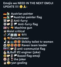 Emojis we NEED IN THE NEXT EMOJI UPDATE !!!! A: Austrian painter Austrian painter flag Anti-furry Anti-furry flag Machine gun → Moist critical » 9/11 flamethrower Skibity toilet tv women Raven team leader anti-communist flag Buff tf2 enginer (joke) Based flag emoji the joker ryan gosling