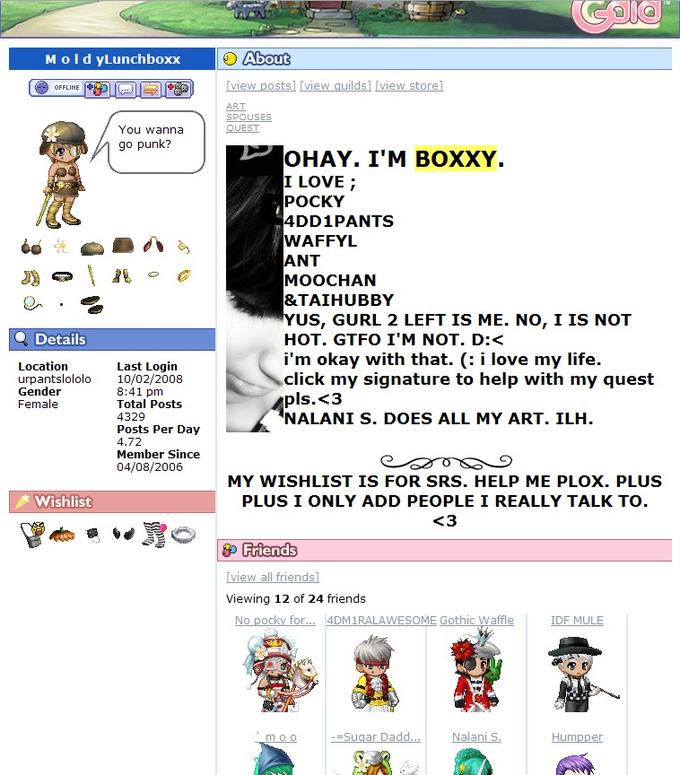 MoldyLunchboxx About OFFLINE ART You wanna go punk? OHAY. I'M BOXXY. I LOVE; POCKY 4DD1PANTS WAFFYL ANT MOOCHAN &TAIHUBBYY YUS, GURL 2 LEFT IS ME. NO, I IS NOT HOT. GTFO I'M NOT. D:< i'm okay with that. (: i love my life. click my signature to help with my quest pls.<3 NALANI S. DOES ALL MY ART. ILH Details Last Login 10/02/2008 8:41 pm Total Posts 4329 Posts Per Day 4.72 Member Since 04/08/2006 Location urpantslololo Gender Female MY WISHLIST IS FOR SRS. HELP ME PLOX. PLUS PLUS I ONLY ADD PEOPLE I REALLY TALK TO Wishlist iew all frien Viewing 12 of 24 friends OC or ME Gothic Waffle Humpper