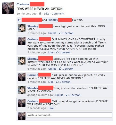 Corinne PEAS WERE NEVER AN OPTION 10 minutes ago.L Like Comment nd Shantay like this. Shantay MELD 8 minutes ago Unlike 1 person i was legit just about to post this. MIND Corinne just want to comment on my status with a bunch of different versions of this quote though. Like, "Favorite Monty Python member? CLEESE WAS NEVER AN OPTION" etc etc etc 7 minutes ago Like 1 person OUR MINDS, ONE AND TOGETHER. I really seriously i've been coming up with Shantay different versions of it all day. "erik what musical do you want to watch? GREASE WAS NEVER AN OPTION." 6 minutes ago . Unlike- 1 person "Erik, please put on your jacket, it's chilly Corinne outside." "FLEECE WAS NEVER AN OPTION." 4 minutes ago . Like- 1 person Erik, just eat the sandwich." "CHEESE WAS Shantay NEVER AN OPTION." about a minute ago . Unlike- 1 person "Erik, should we get an apartment?" "LEASE Corinne WAS NEVER AN OPTION. 2 seconds ago Like Write a comment...