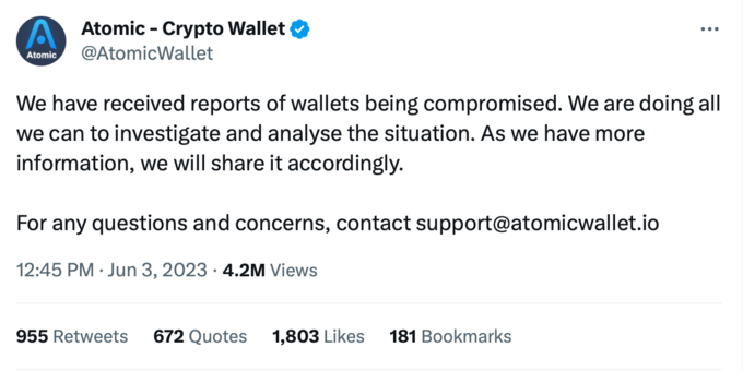 Atomic Atomic - Crypto Wallet @AtomicWallet We have received reports of wallets being compromised. We are doing all we can to investigate and analyse the situation. As we have more information, we will share it accordingly. For any questions and concerns, contact support@atomicwallet.io 12:45 PM Jun 3, 2023 4.2M Views 955 Retweets 672 Quotes 1,803 Likes 181 Bookmarks