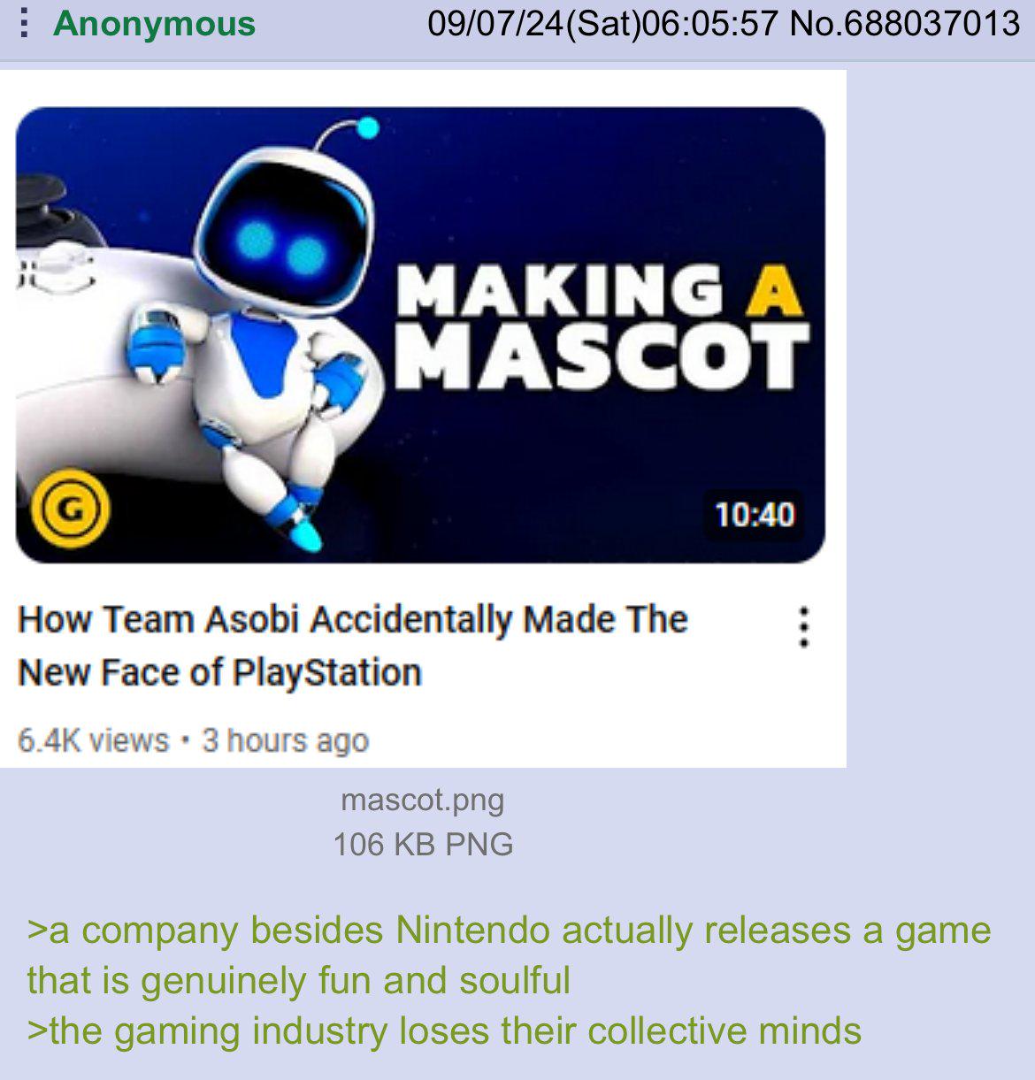 Anonymous 09/07/24 (Sat)06:05:57 No.688037013 MAKING A MASCOT 10:40 How Team Asobi Accidentally Made The New Face of PlayStation 6.4K views • 3 hours ago mascot.png 106 KB PNG >a company besides Nintendo actually releases a game that is genuinely fun and soulful >the gaming industry loses their collective minds