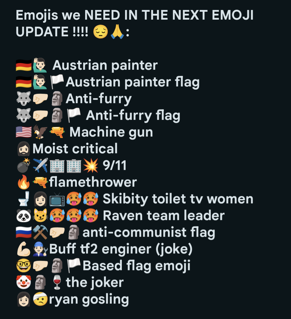 Emojis we NEED IN THE NEXT EMOJI UPDATE !!!! A: Austrian painter Austrian painter flag Anti-furry Anti-furry flag Machine gun → Moist critical » 9/11 flamethrower Skibity toilet tv women Raven team leader anti-communist flag Buff tf2 enginer (joke) Based flag emoji the joker ryan gosling