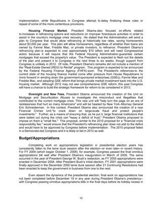 implementation, while Republicans in Congress attempt to delay finalizing these rules or
repeal of some of the more contentious provisions.

        Housing Finance Market. President Obama also focused on efforts related
to increases in refinancing options and reductions on improper foreclosure activities in order to
assist in the country's mortgage crisis recovery. He stated that the Administration will send a
plan to Congress that would allow refinancing at historically low rates, saving homeowners
about $3,000 per year. This plan will allow homeowners, regardless of whether their loans are
owned by Fannie Mae, Freddie Mac, or private investors, to refinance. President Obama’s
refinancing plan is expected to cost approximately $10 billion and will need Congressional
action because it will require that the Federal Housing Administration guarantee certain
mortgages that exceed the property's value. The President is expected to flesh out the details
of the plan and present it to Congress in the next three to six weeks, though support from
Congress is unlikely in 2012. Of note, President Obama's remarks did not include a mention of
the "Real-Estate Owned (REO) to Rental" program. This program is expected to be announced
by the Federal Housing Finance Agency (FHFA) soon. The President's references to the
current state of the housing finance market come after pressure from House Republicans to
more forward in winding down the government-sponsored enterprises (GSEs), Fannie Mae and
Freddie Mac, and adopting GSE reform that brings private market investment back into the U.S.
housing market. Although 2012 may not see comprehensive GSE reform, this year Congress
will have a chance to build the strategic framework for reform to be considered in 2013.

       Oversight and New Fees. President Obama announced the creation of the Unit on
Mortgage and Securitization Abuses to investigate the misconduct and illegalities that
contributed to the current mortgage crisis. This new unit will "help turn the page on an era of
recklessness that hurt so many Americans" and will be headed by New York Attorney General
Eric Schneiderman. In this context, President Obama also announced the creation of a new
Financial Crimes Unit “to crack down on large-scale fraud and protect people's
investments." Further, as a means of ensuring that, as he put it, large financial institutions that
were bailed out during the crisis can "repay a deficit of trust," President Obama proposed to
impose on them a "small fee." This proposal, similar to the 2010 proposal for a "financial crisis
responsibility fee," would ensure that the President's refinancing plan does not add to the deficit
and would have to be approved by Congress before implementation. The 2010 proposal failed
in a Democratic-led Congress and it is likely to fail in 2012 as well.

Budget/Appropriations
         Completing work on appropriations legislation in presidential election years has
consistently fallen to the lame duck session after the election--or even later--in recent history.
For FY 2009 (which began October 1, 2008), for example, Congress passed the final omnibus
appropriations bill well after President Obama’s inauguration--in March of 2009. The same
occurred in the year of President George W. Bush’s reelection, as FY 2005 appropriations were
enacted in December 2004. After President Bush’s initial election, FY 2001 appropriations were
finally approved in the December 2000 lame duck session after 21 Continuing Resolutions had
been enacted to keep the government in business from one to the next.

       Even absent the dynamics of the presidential election, final work on appropriations has
not been completed before December 19 in any year during President Obama’s presidency--
with Congress passing omnibus appropriations bills in the final days before its holiday recess in




                                                10
 