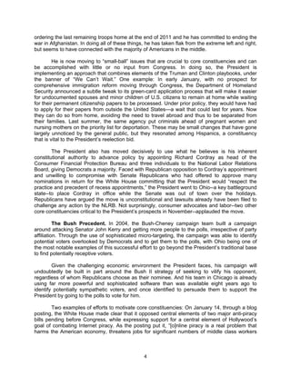 ordering the last remaining troops home at the end of 2011 and he has committed to ending the
war in Afghanistan. In doing all of these things, he has taken flak from the extreme left and right,
but seems to have connected with the majority of Americans in the middle.

         He is now moving to “small-ball” issues that are crucial to core constituencies and can
be accomplished with little or no input from Congress. In doing so, the President is
implementing an approach that combines elements of the Truman and Clinton playbooks, under
the banner of “We Can’t Wait.” One example: In early January, with no prospect for
comprehensive immigration reform moving through Congress, the Department of Homeland
Security announced a subtle tweak to its green-card application process that will make it easier
for undocumented spouses and minor children of U.S. citizens to remain at home while waiting
for their permanent citizenship papers to be processed. Under prior policy, they would have had
to apply for their papers from outside the United States—a wait that could last for years. Now
they can do so from home, avoiding the need to travel abroad and thus to be separated from
their families. Last summer, the same agency put criminals ahead of pregnant women and
nursing mothers on the priority list for deportation. These may be small changes that have gone
largely unnoticed by the general public, but they resonated among Hispanics, a constituency
that is vital to the President’s reelection bid.

        The President also has moved decisively to use what he believes is his inherent
constitutional authority to advance policy by appointing Richard Cordray as head of the
Consumer Financial Protection Bureau and three individuals to the National Labor Relations
Board, giving Democrats a majority. Faced with Republican opposition to Cordray’s appointment
and unwilling to compromise with Senate Republicans who had offered to approve many
nominations in return for the White House committing that the President would “respect the
practice and precedent of recess appointments,” the President went to Ohio--a key battleground
state--to place Cordray in office while the Senate was out of town over the holidays.
Republicans have argued the move is unconstitutional and lawsuits already have been filed to
challenge any action by the NLRB. Not surprisingly, consumer advocates and labor--two other
core constituencies critical to the President’s prospects in November--applauded the move.

          The Bush Precedent. In 2004, the Bush-Cheney campaign team built a campaign
around attacking Senator John Kerry and getting more people to the polls, irrespective of party
affiliation. Through the use of sophisticated micro-targeting, the campaign was able to identify
potential voters overlooked by Democrats and to get them to the polls, with Ohio being one of
the most notable examples of this successful effort to go beyond the President’s traditional base
to find potentially receptive voters.

        Given the challenging economic environment the President faces, his campaign will
undoubtedly be built in part around the Bush II strategy of seeking to vilify his opponent,
regardless of whom Republicans choose as their nominee. And his team in Chicago is already
using far more powerful and sophisticated software than was available eight years ago to
identify potentially sympathetic voters, and once identified to persuade them to support the
President by going to the polls to vote for him.

        Two examples of efforts to motivate core constituencies: On January 14, through a blog
posting, the White House made clear that it opposed central elements of two major anti-piracy
bills pending before Congress, while expressing support for a central element of Hollywood’s
goal of combating Internet piracy. As the posting put it, “[o]nline piracy is a real problem that
harms the American economy, threatens jobs for significant numbers of middle class workers



                                                 4
 