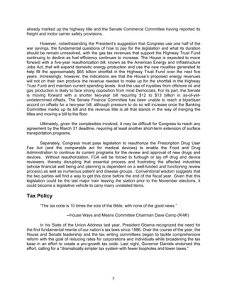 already marked up the highway title and the Senate Commerce Committee having reported its
freight and motor carrier safety provisions.

         However, notwithstanding the President’s suggestion that Congress use one half of the
war savings, the fundamental questions of how to pay for the legislation and what its duration
should be remain unresolved, with the gas tax revenues that support the Highway Trust Fund
continuing to decline as fuel efficiency continues to increase. The House is expected to move
forward with a five-year reauthorization bill, known as the American Energy and Infrastructure
Jobs Act, that will expand domestic energy production and use the new royalties generated to
help fill the approximately $65 billion shortfall in the Highway Trust Fund over the next five
years. Increasingly, however, the indications are that the House’s proposed energy revenues
will not on their own produce the revenue needed to make up for the shortfall in the Highway
Trust Fund and maintain current spending levels. And the use of royalties from offshore oil and
gas production is likely to face strong opposition from most Democrats. For its part, the Senate
is moving forward with a shorter two-year bill requiring $12 to $13 billion in as-of-yet-
undetermined offsets. The Senate Finance Committee has been unable to reach a bipartisan
accord on offsets for a two-year bill, although pressure to do so will increase once the Banking
Committee marks up its bill and the revenue title is all that stands in the way of merging the
titles and moving a bill to the floor.

       Ultimately, given the complexities involved, it may be difficult for Congress to reach any
agreement by the March 31 deadline, requiring at least another short-term extension of surface
transportation programs.

         Separately, Congress must pass legislation to reauthorize the Prescription Drug User
Fee Act (and the comparable act for medical devices) to enable the Food and Drug
Administration to continue its current programs for the review and approval of new drugs and
devices. Without reauthorization, FDA will be forced to furlough or lay off drug and device
reviewers, thereby disrupting that essential process and frustrating the affected industries
(whose financial well being and planning is dependent on a well-funded and functioning review
process) as well as numerous patient and disease groups. Conventional wisdom suggests that
the two parties will find a way to get this done before the end of the fiscal year. Given that this
legislation could be the last major train leaving the station prior to the November elections, it
could become a legislative vehicle to carry many unrelated items.

Tax Policy
       “The tax code is 10 times the size of the Bible, with none of the good news.”

                      --House Ways and Means Committee Chairman Dave Camp (R-MI)

         In his State of the Union Address last year, President Obama recognized the need for
the first fundamental rewrite of our nation’s tax laws since 1986. Over the course of the year, the
House and Senate leadership and the tax writing committees began to tackle comprehensive
reform with the goal of reducing rates for corporations and individuals while broadening the tax
base in an effort to create a pro-growth tax code. Last night, Governor Daniels endorsed this
effort, calling for a “dramatically simpler tax system with fewer loopholes and lower taxes.”




                                                7
 