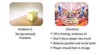 Solutions:
 VR is freeing, embrace it!
 Don’t focus player too much
 Balance parallel and serial tasks
 Player should feel in charge
Problem 2:
No (perceived)
freedom.
 