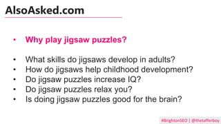 #BrightonSEO | @thetafferboy
• Why play jigsaw puzzles?
• What skills do jigsaws develop in adults?
• How do jigsaws help childhood development?
• Do jigsaw puzzles increase IQ?
• Do jigsaw puzzles relax you?
• Is doing jigsaw puzzles good for the brain?
AlsoAsked.com
 