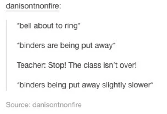 Text meme from danisnotonfire: &quot;*bell about to ring* *binders are being put away* Teacher: Stop! The class isn’t over! *binders being put away slightly slower*&quot;