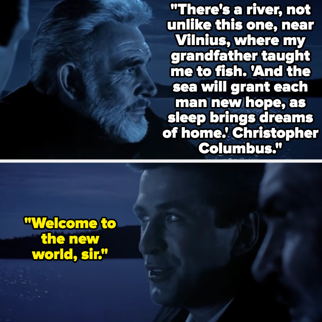 Captain Ramius: &quot;There&#x27;s a river, not unlike this one, near Vilnius, where my grandfather taught me to fish. &#x27;And the sea will grant each man new hope, as sleep brings dreams of home.&#x27; Christopher Columbus.&quot; Jack Ryan: &quot;Welcome to the new world, sir&quot;