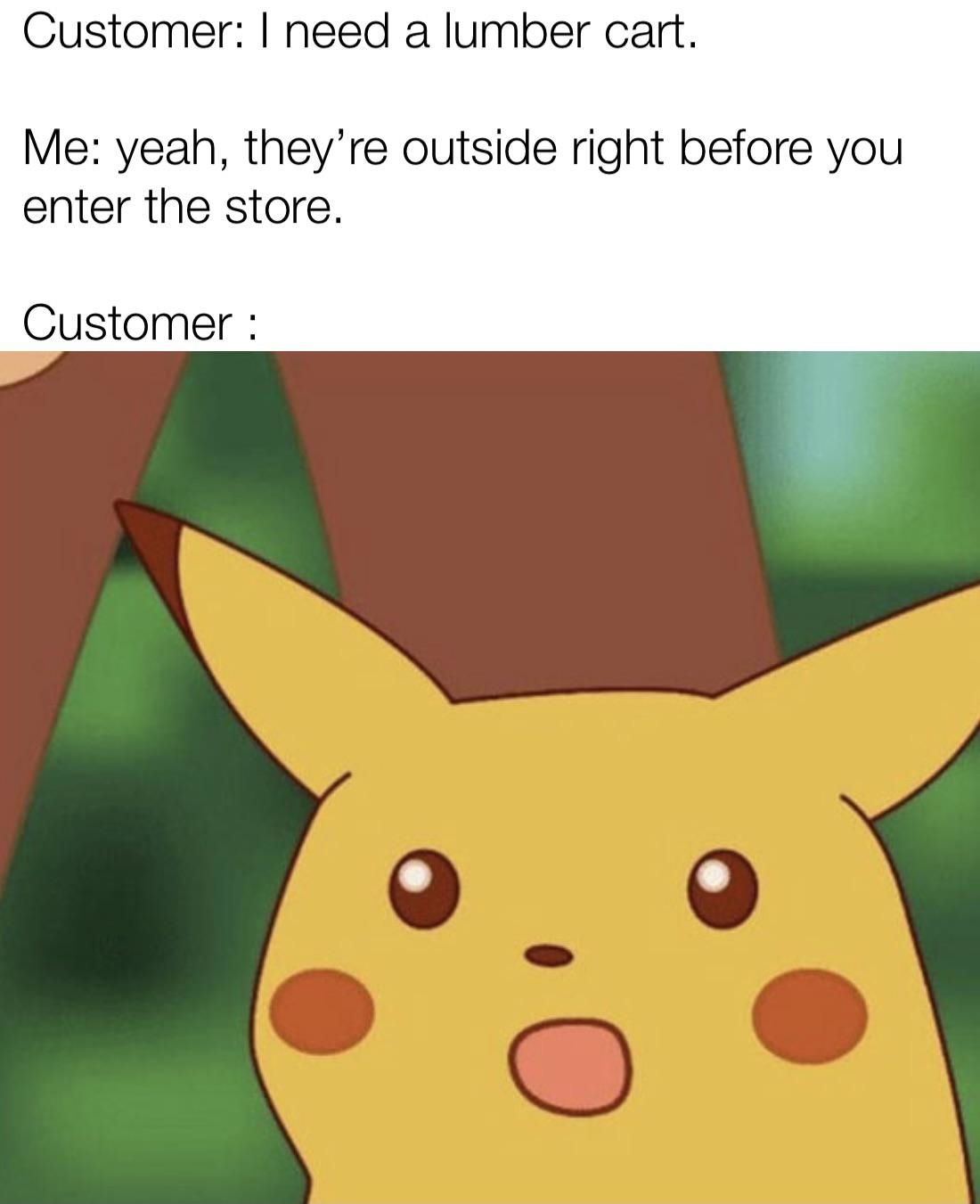 Meme featuring Pikachu. Text reads: &quot;Customer: I need a lumber cart. Me: Yeah, they&#x27;re outside right before you enter the store. Customer: [surprised Pikachu face].&quot;