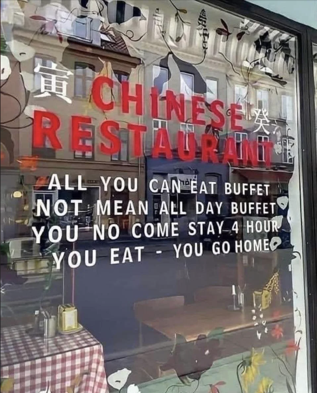 Sign on a restaurant window reads: &quot;Chinese Restaurant. All you can eat buffet. Not mean all day buffet. You no come stay 4 hour. You eat - you go home.&quot;