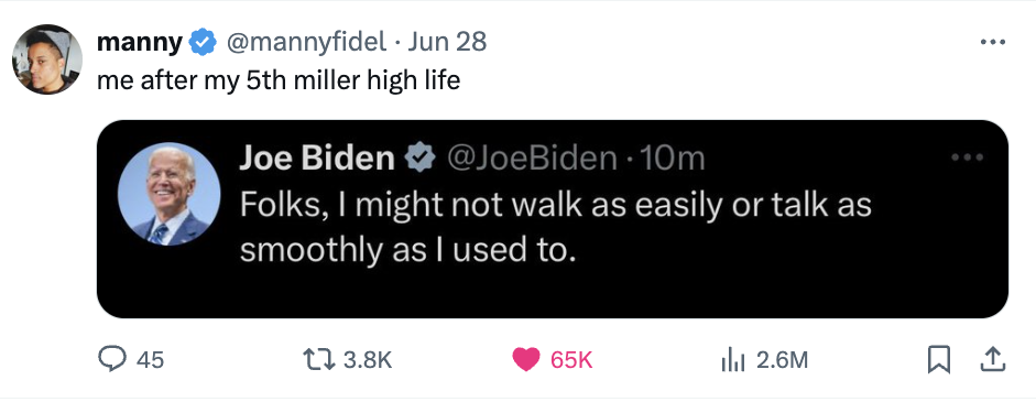 A tweet from Manny Fidel reads, &quot;me after my 5th miller high life,&quot; quoting a tweet from Joe Biden saying, &quot;Folks, I might not walk as easily or talk as smoothly as I used to.&quot;