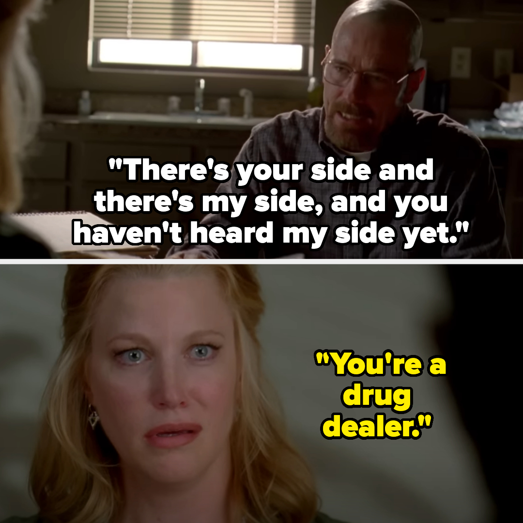 Walter White: &quot;There&#x27;s your side and there&#x27;s my side, and you haven&#x27;t heard my side yet.&quot; Skyler White: &quot;You&#x27;re a drug dealer.&quot; from Breaking Bad