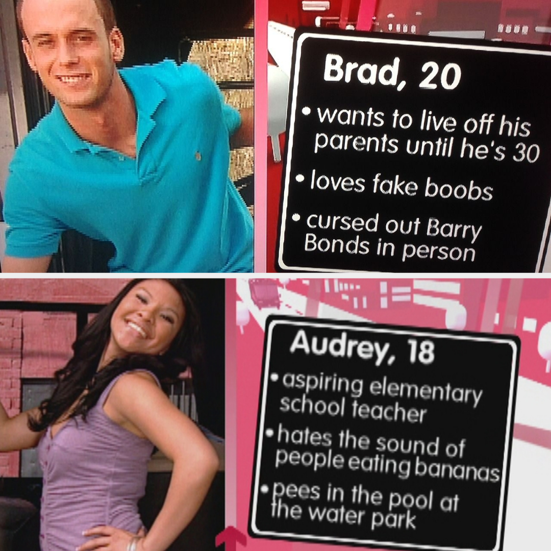 Brad and Audrey from TV show. Brad: wants to live off parents until 30, loves fake boobs, cursed out Barry Bonds. Audrey: wants to be a teacher, hates banana sounds