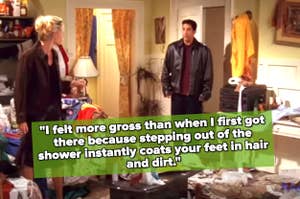 Phoebe Buffay and Ross Geller stand in a cluttered room; Phoebe says, "I felt more gross than when I first got here because stepping out of the shower instantly coats your feet in hair and dirt."