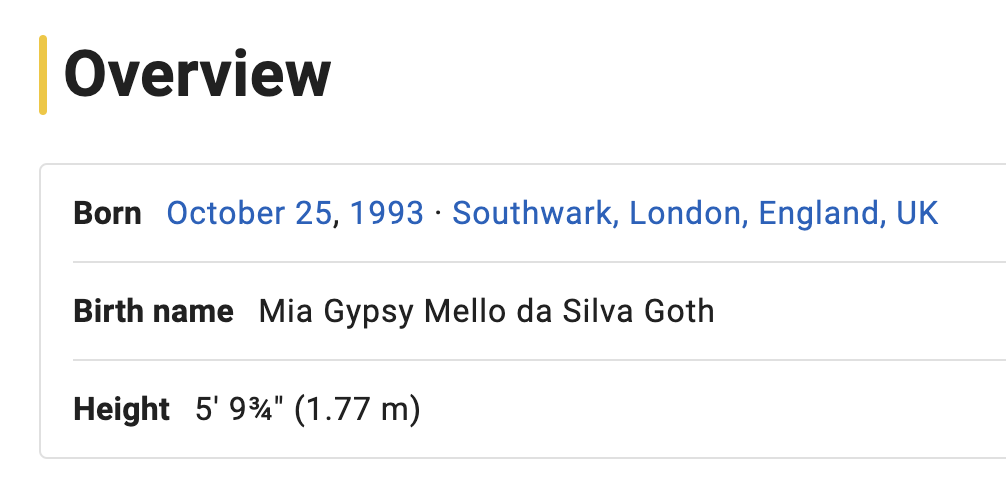 Overview section detailing birth information:
Born: October 25, 1993, Southwark, London, England, UK
Birth name: Mia Gypsy Mello da Silva Goth
Height: 5&#x27;9¾&quot; (1.77m)