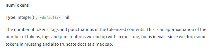 The image contains a snippet of technical documentation describing the attribute "numTokens." The text is as follows: numTokens Type: integer(), default: nil Description: The number of tokens, tags, and punctuations in the tokenized contents. This is an approximation of the number of tokens, tags, and punctuations we end up with in Mustang, but is inexact since we drop some tokens in Mustang and also truncate docs at a max cap. This attribute specifies the number of tokens, tags, and punctuations in the tokenized contents, providing an approximate count as some tokens are dropped and documents may be truncated in Mustang. The type is an integer with a default value of nil.