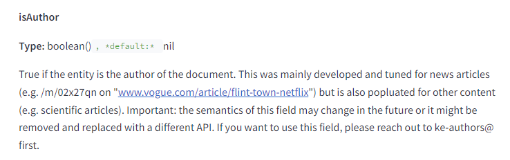 The image contains a snippet of technical documentation describing the attribute "isAuthor." The text is as follows: isAuthor Type: boolean(), default: nil Description: True if the entity is the author of the document. This was mainly developed and tuned for news articles (e.g., /m/02x27qn on "www.vogue.com/article/flint-town-netflix") but is also populated for other content (e.g., scientific articles). Important: the semantics of this field may change in the future or it might be removed and replaced with a different API. If you want to use this field, please reach out to ke-authors@ first. This attribute is a boolean indicating whether the entity is the author of the document. It was primarily designed for news articles but can also be used for other types of content.