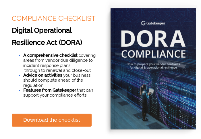 COMPLIANCE CHECKLIST Digital Operational Resilience Act (DORA) A comprehensive checklist covering areas from vendor due diligence to incident response plans  through to renewal and close-out Advice on activities your business should complete ahead of the regulation Features from Gatekeeper that can support your compliance efforts    