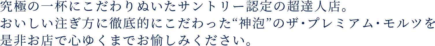 究極の一杯にこだわりぬいたサントリー認定の超達人店。おいしい注ぎ方に徹底的にこだわった“神泡”のザ・プレミアム・モルツを是非お店で心ゆくまでお愉しみください。