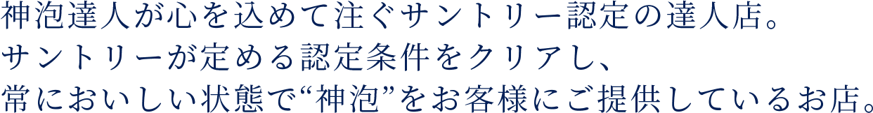 神泡達人が心を込めて注ぐサントリー認定の達人店。サントリーが定める認定条件をクリアし、常においしい状態で“神泡”をお客様にご提供しているお店。