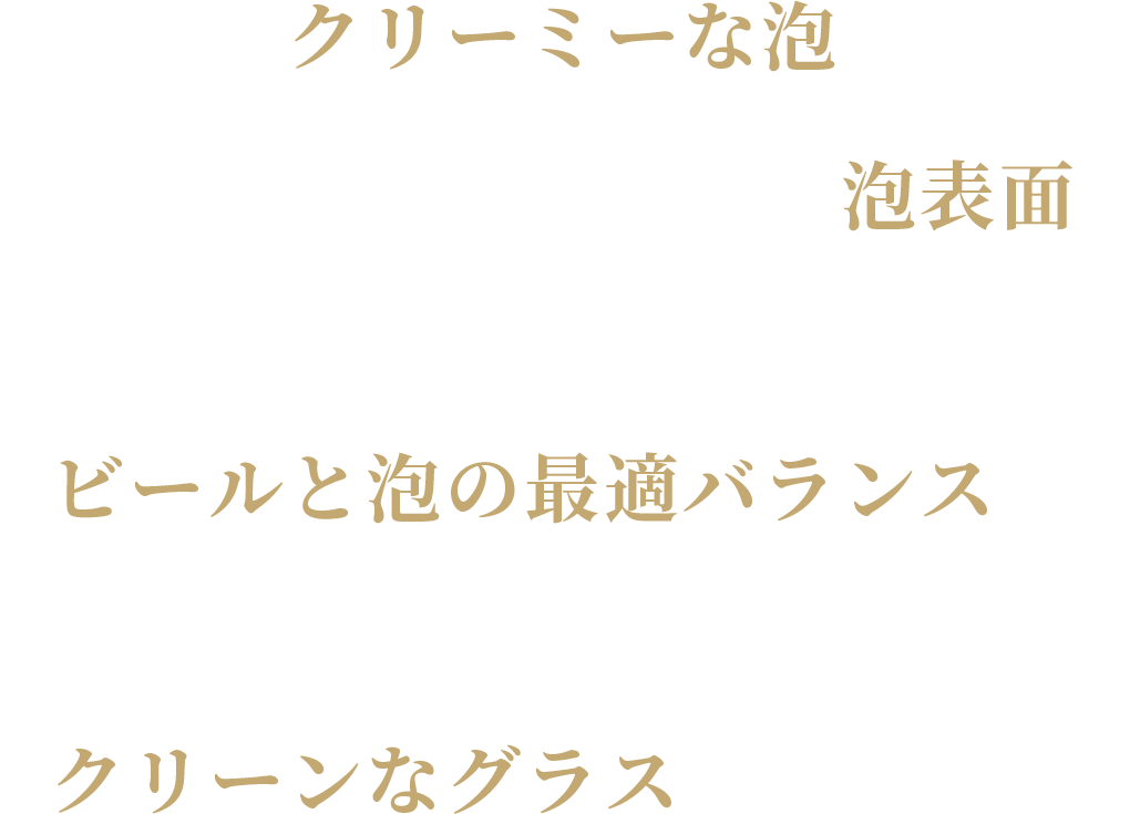 ・究極のクリーミーな泡・シルクのように美しい泡表面・美味しさをしっかりと楽しめるビールと泡の最適バランス・本物の輝きを実感できるクリーンなグラス