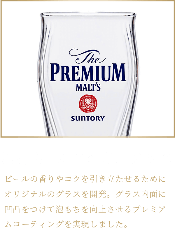 泡持ち1.2倍の専用グラス ビールの香りやコクを引き立たせるためにオリジナルのグラスを開発。グラス内面に凹凸をつけて泡もちを向上させるプレミアムコーティングを実現しました。