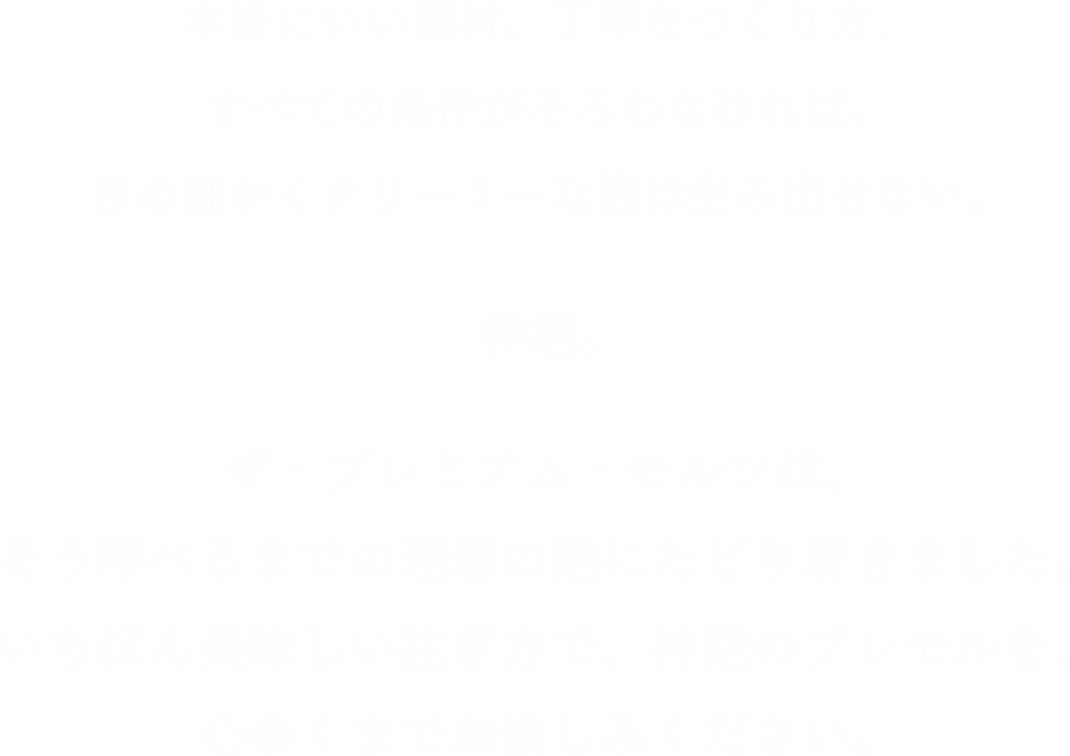 本当にいい素材、丁寧なつくり方、すべての条件がそろわなければ、きめ細かくクリーミーな泡は生み出せない。神泡。ザ・プレミアム・モルツは、そう呼べるまでの理想の泡にたどり着きました。いちばん美味しい注ぎ方で、神泡のプレモルを、心ゆくまでお愉しみください。