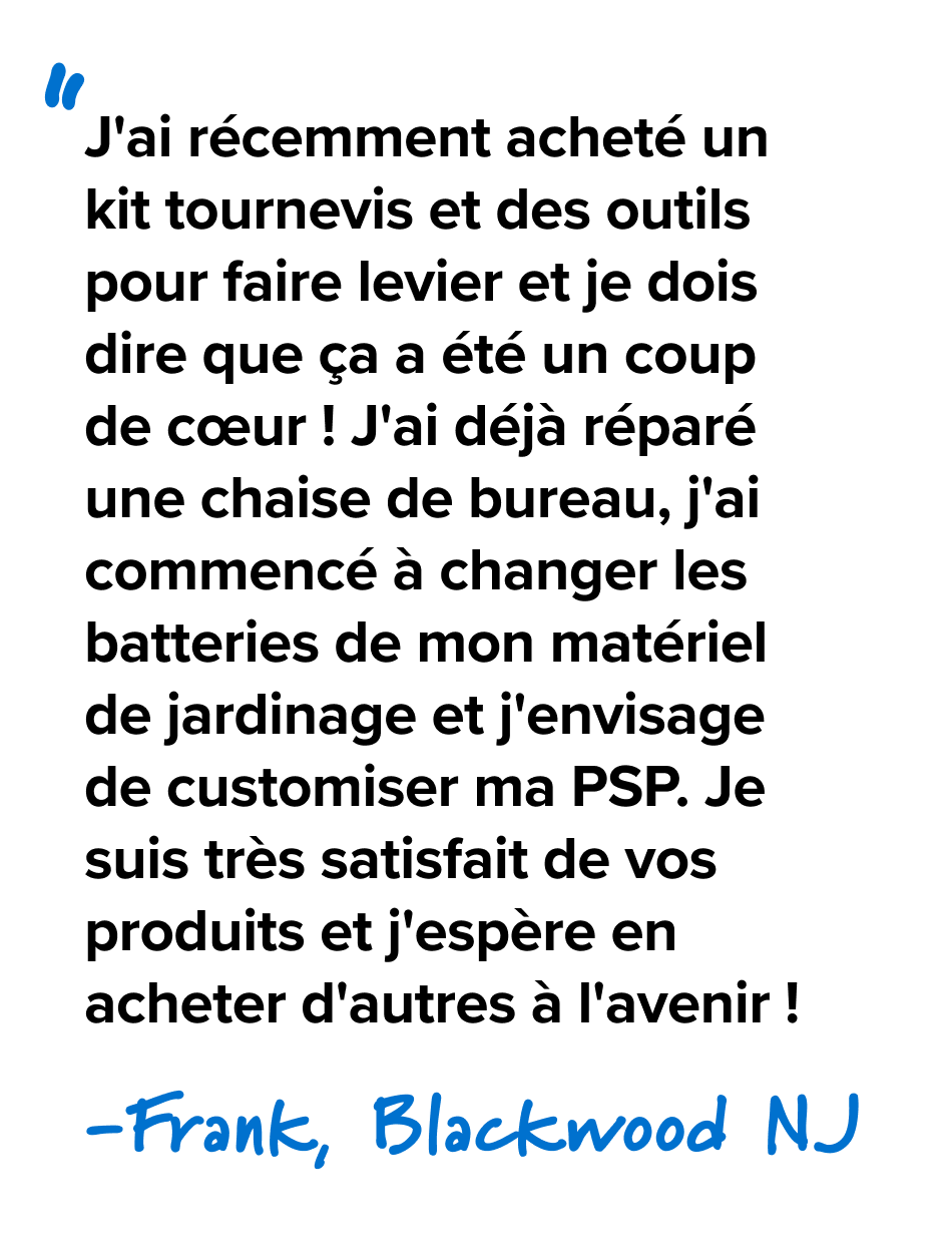 J'ai récemment acheté un kit tournevis et des outils pour faire levier et je dois dire que ça a été un coup de cœur ! J'ai déjà réparé une chaise de bureau, j'ai commencé à changer les batteries de mon matériel de jardinage et j'envisage de customiser ma PSP. Je suis très satisfait de vos produits et j'espère en acheter d'autres à l'avenir ! - Frank, Blackwood NJ