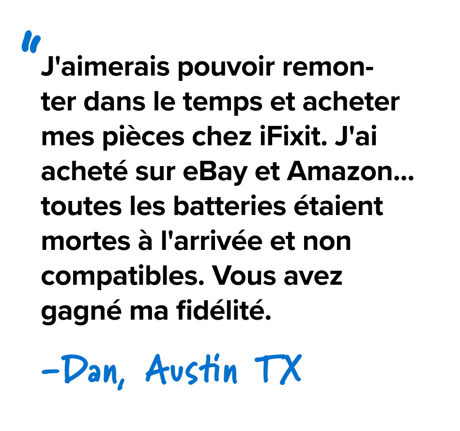 J'aimerais pouvoir remonter dans le temps et acheter mes pièces chez iFixit. J'ai acheté sur eBay et Amazon... toutes les batteries étaient mortes à l'arrivée et non compatibles. Vous avez gagné ma fidélité. - Dan, Austin TX