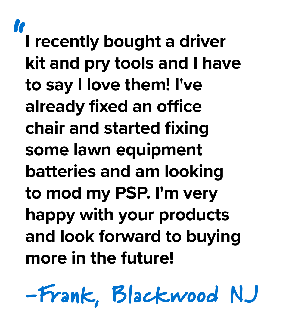 I recently bought a driver kit and pry tools and I have to say I love them! I've already fixed an office chair and started fixing some lawn equipment batteries and am looking to mod my PSP. I'm very happy with your products and look forward to buying more in the future! - Frank, Blackwood NJ