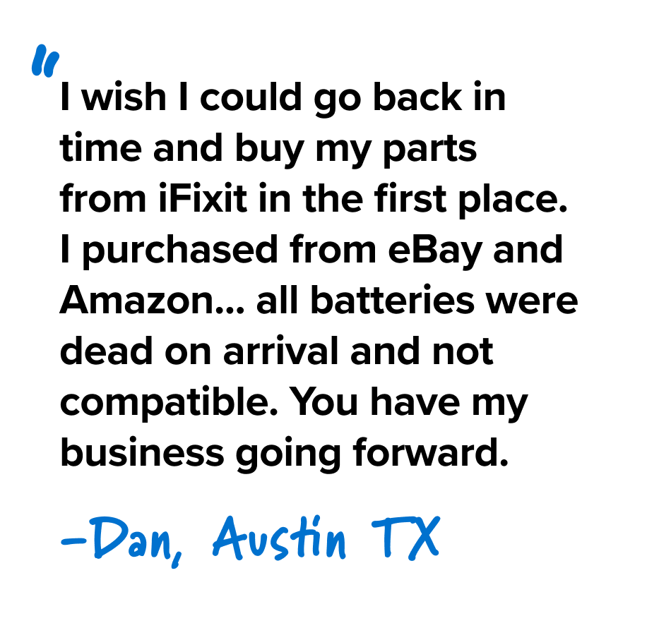 I wish I could go back in time and buy my parts from iFixit in the first place. I purchased from eBay and Amazon... all batteries were dead on arrival and not compatible. You have my business going forward. - Dan, Austin TX