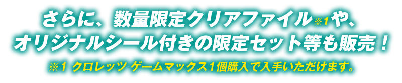 さらに、数量限定クリアファイル※1や、オリジナルシール付きの限定セット等も販売！
                        ※1 クロレッツ ゲームマックス1個購入で入手いただけます。